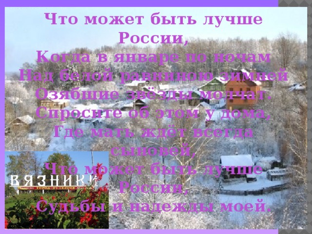 Что может быть лучше России,  Когда в январе по ночам  Над белой равниною зимней  Озябшие звёзды молчат.  Спросите об этом у дома,  Где мать ждёт всегда сыновей,  Что может быть лучше России,  Судьбы и надежды моей.