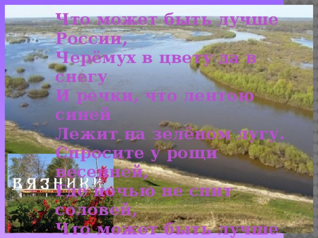 Что может быть лучше России,  Черёмух в цвету да в снегу  И речки, что лентою синей  Лежит на зелёном лугу.  Спросите у рощи весенней,  Где ночью не спит соловей,  Что может быть лучше России,  Единственной песни моей.