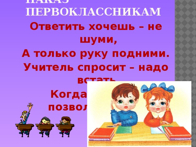 Наказ первоклассникам Ответить хочешь – не шуми, А только руку подними. Учитель спросит – надо встать, Когда он сесть позволит – сядь.