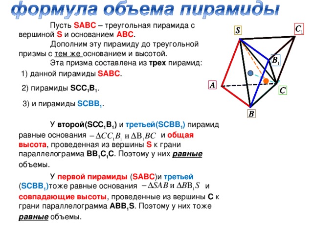 Пусть SABC – треугольная пирамида с вершиной S  и основанием АВС .  Дополним эту пирамиду до треугольной призмы с тем же основанием и высотой.  Эта призма составлена из трех пирамид: 1) данной пирамиды SABC . 2) пирамиды SCC 1 B 1 . 3) и пирамиды SCBB 1 .  У второй( SCC 1 B 1 ) и третьей( SCBB 1 ) пирамид равные основания и общая высота , проведенная из вершины S к грани параллелограмма ВВ 1 С 1 С . Поэтому у них равные объемы.  У первой пирамиды ( SABC )и третьей ( SCBB 1 ) тоже равные основания и совпадающие высоты , проведенные из вершины С к грани параллелограмма АВВ 1 S . Поэтому у них тоже равные объемы.