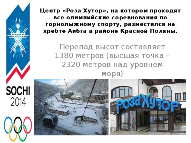Центр «Роза Хутор», на котором проходят все олимпийские соревнования по горнолыжному спорту, разместился на хребте Аибга в районе Красной Поляны.   Перепад высот составляет 1380 метров (высшая точка – 2320 метров над уровнем моря)
