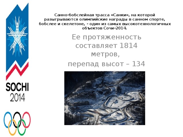 Санно-бобслейная трасса «Санки», на которой разыгрываются олимпийские награды в санном спорте, бобслее и скелетоне, - один из самых высокотехнологичных объектов Сочи-2014.   Ее протяженность составляет 1814 метров, перепад высот – 134 метра.