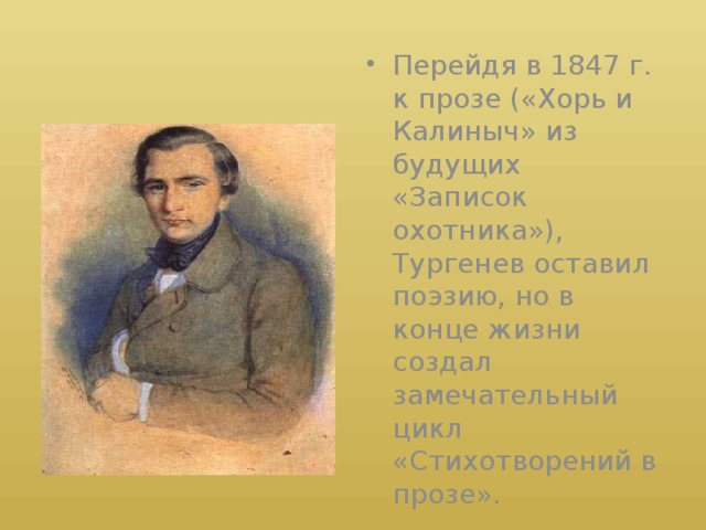 Перейдя в 1847 г. к прозе («Хорь и Калиныч» из будущих «Записок охотника»), Тургенев оставил поэзию, но в конце жизни создал замечательный цикл «Стихотворений в прозе».
