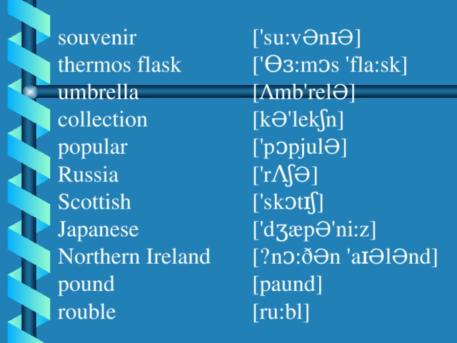 souvenir thermos flask umbrella collection popular Russia Scottish Japanese Northern Ireland pound rouble ['su:v Ə nɪ Ə ] ['Ɵɜ:mᴐs 'fla:sk] [ Ʌ mb'rel Ə ] [k Ə 'lekʃn] ['pᴐpjul Ə ] ['rɅʃ Ə ] ['skᴐtɪʃ] ['dʒæp Ə 'ni:z] [ˏnᴐ:ð Ə n 'aɪ Ə l Ə nd] [paund] [ru:bl]