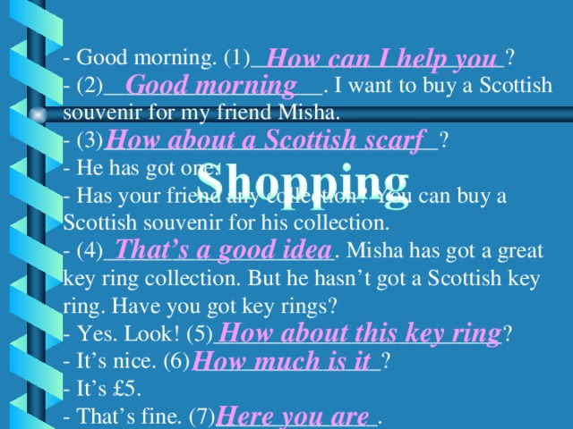 How can I help you - Good morning. (1)______________________? - (2)___________________. I want to buy a Scottish souvenir for my friend Мisha. - (3)_____________________________? - He has got one. - Has your friend any collection? You can buy a Scottish souvenir for his collection. - (4)____________________. Misha has got a great key ring collection. But he hasn’t got a Scottish key ring. Have you got key rings? - Yes. Look! (5)_________________________? - It’s nice. (6) ________________? - It’s £5. - That’s fine. (7)______________. Good morning How about a Scottish scarf That’s a good idea How about this key ring How much is it Here you are