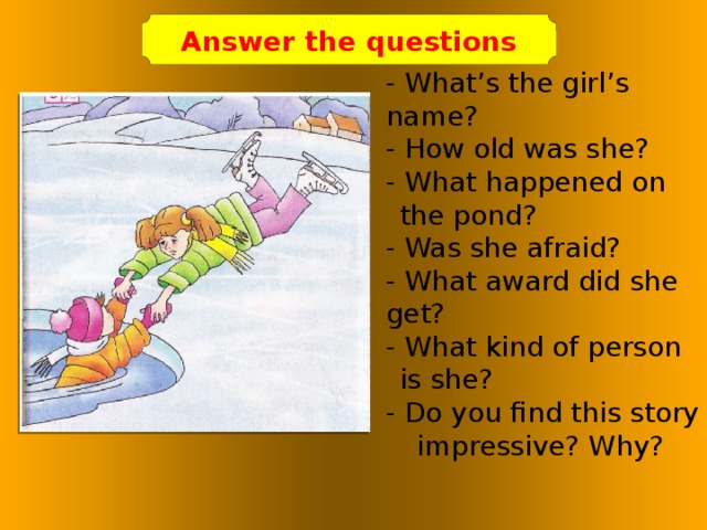 Answer the questions - What’s the girl’s name? - How old was she? - What happened on the pond? - Was she afraid? - What award did she get? - What kind of person is she? - Do you find this story impressive? Why?