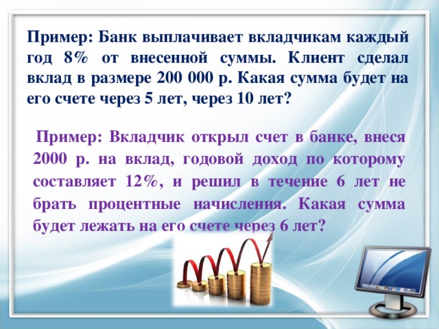 Пример: Банк выплачивает вкладчикам каждый год 8% от внесенной суммы. Клиент сделал вклад в размере 200 000 р. Какая сумма будет на его счете через 5 лет, через 10 лет?  Пример: Вкладчик открыл счет в банке, внеся 2000 р. на вклад, годовой доход по которому составляет 12%, и решил в течение 6 лет не брать процентные начисления. Какая сумма будет лежать на его счете через 6 лет?