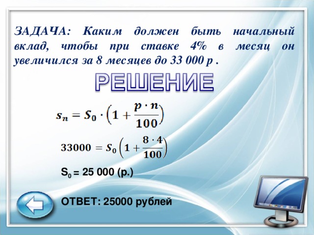 ЗАДАЧА: Каким должен быть начальный вклад, чтобы при ставке 4% в месяц он увеличился за 8 месяцев до 33 000 р .  S 0 = 25   000 (р.) ОТВЕТ: 25000 рублей