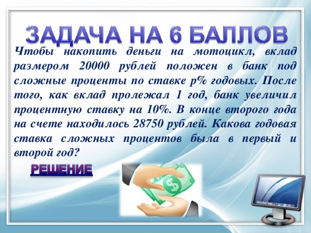 Чтобы накопить деньги на мотоцикл, вклад размером 20000 рублей положен в банк под сложные проценты по ставке р% годовых. После того, как вклад пролежал 1 год, банк увеличил процентную ставку на 10%. В конце второго года на счете находилось 28750 рублей. Какова годовая ставка сложных процентов была в первый и второй год?