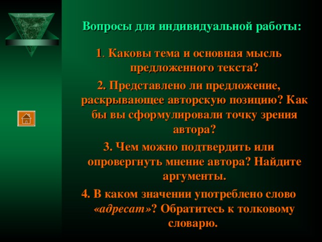 Вопросы для индивидуальной работы: 1 .  Каковы тема и основная мысль предложенного текста? 2. Представлено ли предложение, раскрывающее авторскую позицию? Как бы вы сформулировали точку зрения автора? 3. Чем можно подтвердить или опровергнуть мнение автора? Найдите аргументы. 4. В каком значении употреблено слово «адресат» ? Обратитесь к толковому словарю.