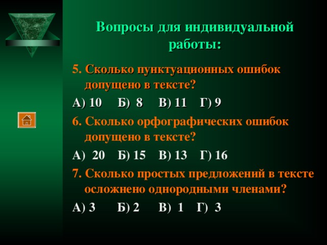 Вопросы для индивидуальной работы: 5. Сколько пунктуационных ошибок допущено в тексте? А) 10 Б) 8 В) 11 Г) 9 6. Сколько орфографических ошибок допущено в тексте? А) 20 Б) 15 В) 13 Г) 16 7. Сколько простых предложений в тексте осложнено однородными членами? А) 3 Б) 2 В) 1 Г) 3