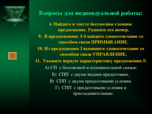 Вопросы для индивидуальной работы: 8. Найдите в тексте бессоюзное сложное предложение. Укажите его номер. 9. В предложениях 3-4 найдите словосочетание со способом связи ПРИМЫКАНИЕ. 10. Из предложения 3 выпишите словосочетание со способом связи УПРАВЛЕНИЕ. 11. Укажите верную характеристику предложения 5: А) СП с бессоюзной и подчинительной связью. Б) СПП с двумя видами придаточных. В) СПП с двумя придаточными условия. Г) СПП с придаточными условия и присоединительным.