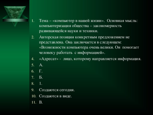 Тема – «компьютер в нашей жизни». Основная мысль: компьютеризация общества – закономерность развивающейся науки и техники. Авторская позиция конкретным предложением не представлена. Она заключается в следующем: «Возможности компьютера очень велики. Он помогает человеку работать с информацией». «Адресат» - лицо, которому направляется информация. А. Г. Б. 1. Создаются сегодня. Создаются в виде. В.