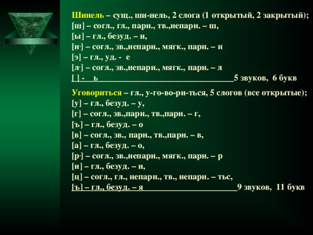 Шинель – сущ., ши-нель, 2 слога (1 открытый, 2 закрытый); [ ш ] – согл., гл., парн., тв.,непарн. – ш, [ ы ] – гл., безуд. – и, [ н , ] – согл., зв.,непарн., мягк., парн. – н [ э ] – гл., уд. - е [ л , ] – согл., зв.,непарн., мягк., парн. – л [  ] - ь 5 звуков, 6 букв  Уговориться – гл., у-го-во-ри-ться, 5 слогов (все открытые); [ у ] – гл., безуд. – у, [ г ] – согл., зв.,парн., тв.,парн. – г, [ ъ ] – гл., безуд. – о [ в ] – согл., зв., парн., тв.,парн. – в, [ а ] – гл., безуд. – о, [ р , ] – согл., зв.,непарн., мягк., парн. – р [ и ] – гл., безуд. – и, [ ц ] – согл., гл., непарн., тв., непарн. – тьс, [ ъ ] – гл., безуд. – я 9 звуков, 11 букв