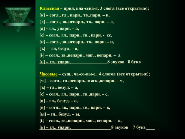 Классная – прил, кла-ссна-я, 3 слога (все открытые); [ к ] – согл., гл., парн., тв.,парн. – к, [ л ] – согл., зв.,непарн., тв., парн. – л, [ а ] – гл., ударн. – а, [ с ] – согл., гл., парн., тв., парн. - сс, [ н ] – согл., зв.,непарн., тв., парн. – н, [ ъ ] - гл, безуд. – а, [i , ] – согл., зв.,непарн., мяг., непарн. – а [ ь ] – гл., ударн. 8 звуков 8 букв Часовые  – сущ., ча-со-вы-е, 4 слогов (все открытые); [ ч , ] – согл., гл.,непарн., мягк.,непарн. – ч, [ ъ ] – гл., безуд. – а, [ с ] – согл., гл., парн., тв.,парн. – с, [ а ] – гл., безуд. – о, [ в ] – согл., зв.,  парн., тв., парн. – в, [ ы ] – гл., безуд. – ы, [i , ] – согл., зв.,непарн., мяг., непарн. – а, [ ь ] – гл., ударн.________________ 8 звуков 7 букв