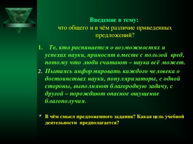 Введение в тему:  что общего и в чём различие приведенных предложений?   1. Те, кто распинается о возможностях и успехах науки, приносят вместе с пользой вред, потому что люди считают – наука всё может. Пытаясь информировать каждого человека о достоинствах науки, популяризаторы, с одной стороны, выполняют благородную задачу, с другой – порождают опасное ощущение благополучия .  В чём смысл предложенного задания? Какая цель учебной деятельности предполагается?  