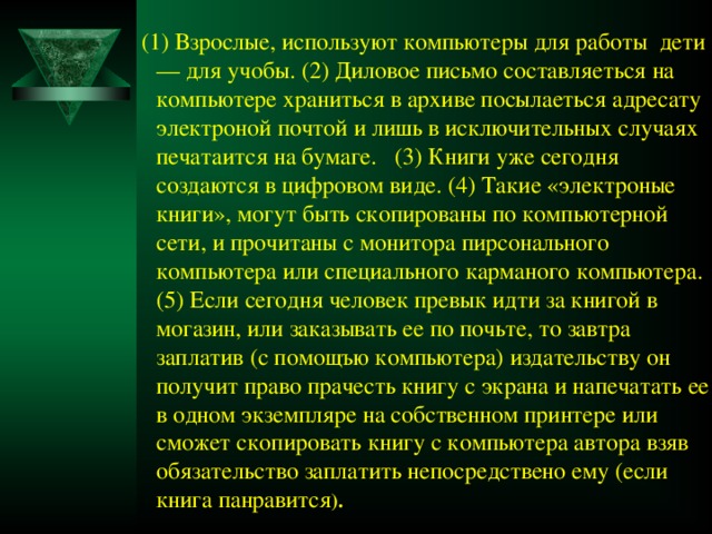 (1) Взрослые, используют компьютеры для работы дети — для учобы. (2) Диловое письмо составляеться на компьютере храниться в архиве посылаеться адресату электроной почтой и лишь в исключительных случаях печатаится на бумаге. (3) Книги уже сегодня создаются в цифровом виде. (4) Такие «электроные книги», могут быть скопированы по компьютерной сети, и прочитаны с монитора пирсонального компьютера или специального карманого компьютера. (5) Если сегодня человек превык идти за книгой в могазин, или заказывать ее по почьте, то завтра заплатив (с помощъю компьютера) издательству он получит право прачесть книгу с экрана и напечатать ее в одном экземпляре на собственном принтере или сможет скопировать книгу с компьютера автора взяв обязательство заплатить непосредствено ему (если книга панравится ).