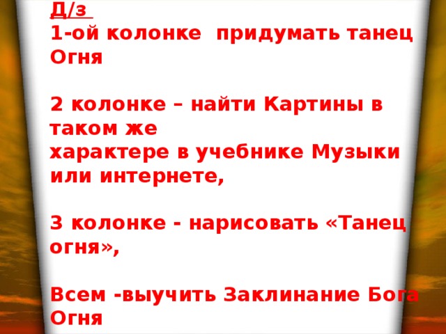 Д/з 1-ой колонке придумать танец Огня  2 колонке – найти Картины в таком же характере в учебнике Музыки или интернете,  3 колонке - нарисовать «Танец огня»,  Всем -выучить Заклинание Бога Огня