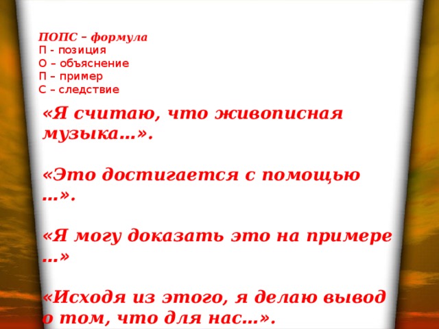 ПОПС – формула П - позиция О – объяснение П – пример С – следствие « Я считаю, что живописная музыка …» .  « Это достигается с помощью …» .  « Я могу доказать это на примере …»  « Исходя из этого, я делаю вывод о том, что для нас …» .