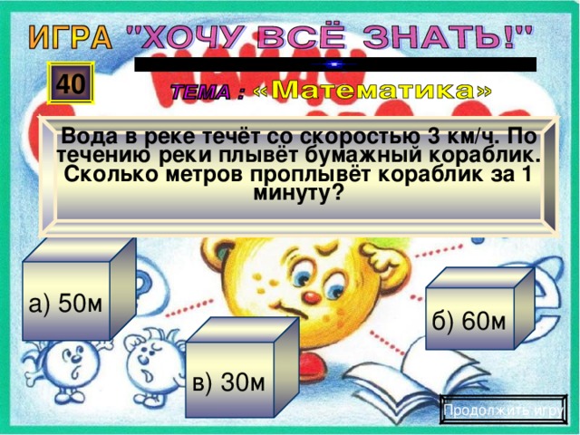 Вода в реке течёт со скоростью 3 км/ч. По течению реки плывёт бумажный кораблик. Сколько метров проплывёт кораблик за 1 минуту? 40 а) 50м б) 60м в) 30м Продолжить игру