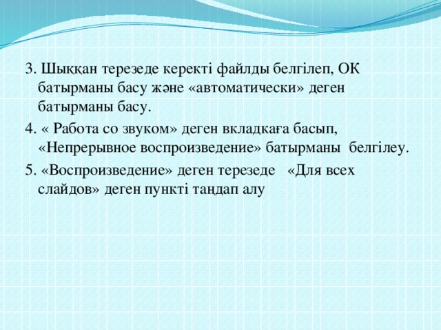 3. Шыққан терезеде керекті файлды белгілеп, ОК батырманы басу және «автоматически» деген батырманы басу. 4. « Работа со звуком» деген вкладкаға басып, «Непрерывное воспроизведение» батырманы белгілеу. 5. «Воспроизведение» деген терезеде «Для всех слайдов» деген пункті таңдап алу