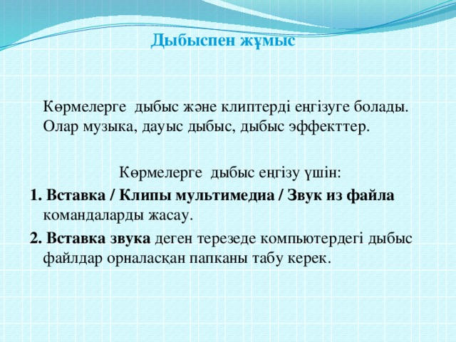 Дыбыспен жұмыс    Көрмелерге дыбыс және клиптерді еңгізуге болады. Олар музыка, дауыс дыбыс, дыбыс эффекттер. Көрмелерге дыбыс еңгізу үшін: 1. Вставка / Клипы мультимедиа / Звук из файла командаларды жасау. 2. Вставка звука деген терезеде компьютердегі дыбыс файлдар орналасқан папканы табу керек.