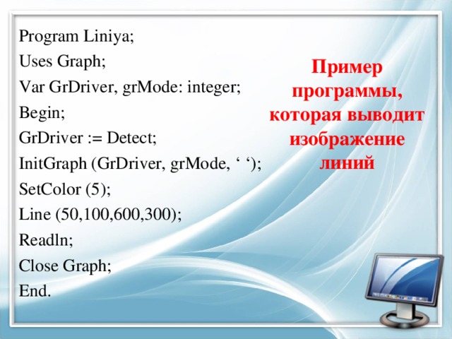 Пример программы, которая выводит изображение линий Program Liniya; Uses Graph; Var GrDriver, grMode: integer; Begin; GrDriver := Detect; InitGraph (GrDriver, grMode, ‘ ‘); SetColor (5); Line (50,100,600,300); Readln; Close Graph; End.