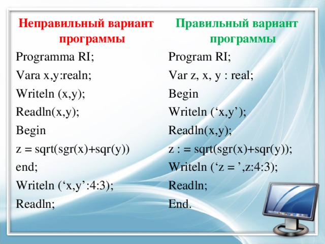 Неправильный вариант программы Правильный вариант программы Programma RI; Vara x,y:realn; Writeln (x,y); Readln(x,y); Begin z = sqrt(sgr(x)+sqr(y)) end; Writeln (‘x,y’:4:3); Readln; Program RI; Var z, x, y : real; Begin Writeln (‘x,y’); Readln(x,y); z : = sqrt(sgr(x)+sqr(y)); Writeln (‘z = ’,z:4:3); Readln; End.