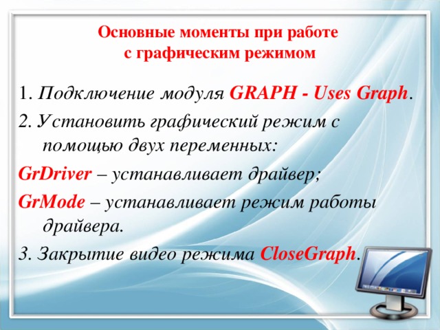 Основные моменты при работе  с графическим режимом 1. Подключение модуля GRAPH - Uses Graph . 2. Установить графический режим с помощью двух переменных: GrDriver – устанавливает драйвер; GrMode – устанавливает режим работы драйвера. 3. Закрытие видео режима CloseGraph .