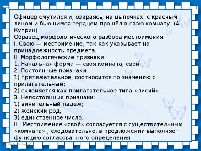 Офицер смутился и, озираясь, на цыпочках, с красным лицом и бьющимся сердцем прошёл в свою комнату. (А. Куприн)  Образец морфологического разбора местоимения.  I. Свою — местоимение, так как указывает на принадлежность предмета.  II. Морфологические признаки.  1. Начальная форма — своя комната, свой.  2. Постоянные признаки:  1) притяжательное, соотносится по значению с прилагательным;  2) склоняется как прилагательное типа «лисий» .  3. Непостоянные признаки:  1) винительный падеж;  2) женский род;  3) единственное число.  III. Местоимение «свой» согласуется с существительным «комната» , следовательно, в предложении выполняет функцию согласованного определения.