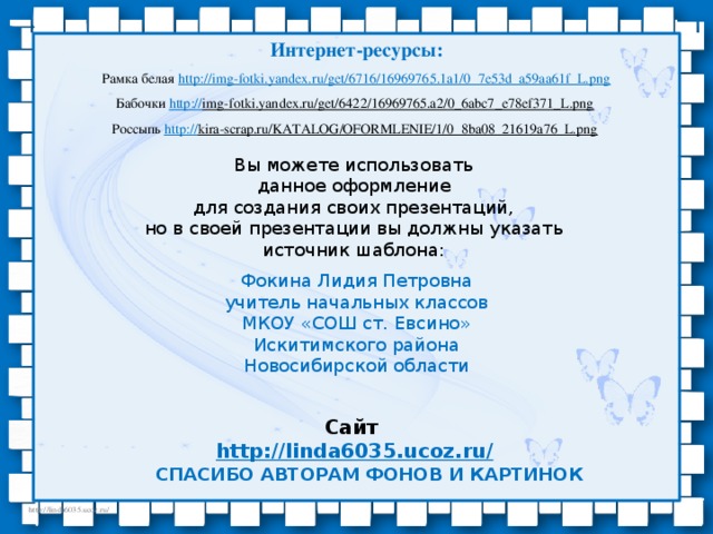 Интернет-ресурсы: Рамка белая http:// img-fotki.yandex.ru/get/6716/16969765.1a1/0_7e53d_a59aa61f_L.png Бабочки http:// img-fotki.yandex.ru/get/6422/16969765.a2/0_6abc7_e78ef371_L.png  Россыпь http:// kira-scrap.ru/KATALOG/OFORMLENIE/1/0_8ba08_21619a76_L.png  Вы можете использовать данное оформление для создания своих презентаций, но в своей презентации вы должны указать источник шаблона: Фокина Лидия Петровна учитель начальных классов МКОУ «СОШ ст. Евсино» Искитимского района Новосибирской области Сайт http://linda6035.ucoz.ru/   СПАСИБО АВТОРАМ ФОНОВ И КАРТИНОК