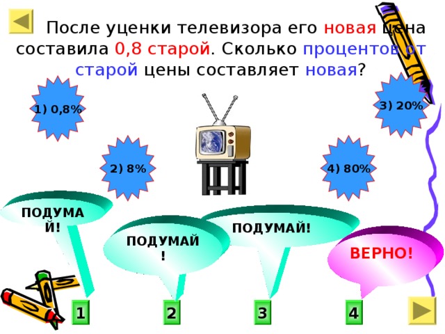 После уценки телевизора его новая цена составила 0,8 старой . Сколько процентов от старой цены составляет новая ? 3) 20% 1) 0,8% 2) 8% 4) 80% ПОДУМАЙ! ПОДУМАЙ! ПОДУМАЙ! ВЕРНО! 4 1 3 2