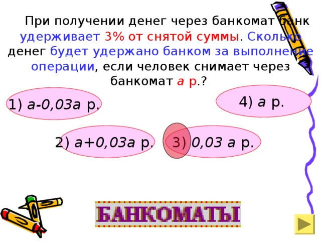 При получении денег через банкомат банк удерживает  3% от снятой суммы . Сколько денег будет удержано банком за выполнение операции , если человек снимает через банкомат а р .? 4) а р.  1) а-0,03а р. 2)  а+0,03а р.  3) 0,03 а р.