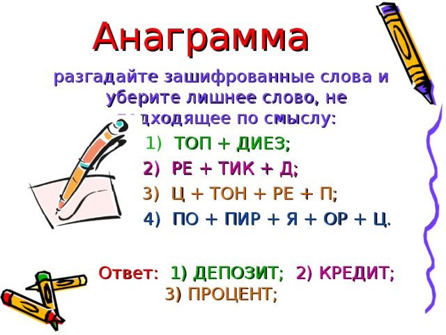 Анаграмма  разгадайте зашифрованные слова и уберите лишнее слово, не подходящее по смыслу:  1) ТОП + ДИЕЗ;   2) РЕ + ТИК + Д;  3) Ц + ТОН + РЕ + П;   4) ПО + ПИР + Я + ОР + Ц.  Ответ:   1) ДЕПОЗИТ;  2) КРЕДИТ;  3) ПРОЦЕНТ;  4) ПРОПОРЦИЯ.