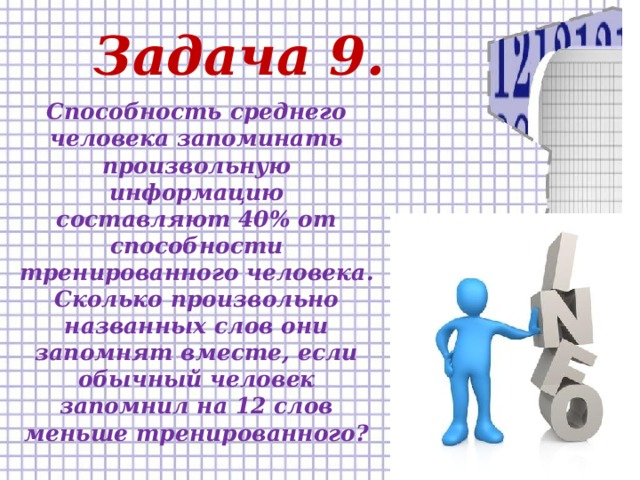 Задача 9. Способность среднего человека запоминать произвольную информацию составляют 40% от способности тренированного человека. Сколько произвольно названных слов они запомнят вместе, если обычный человек запомнил на 12 слов меньше тренированного?