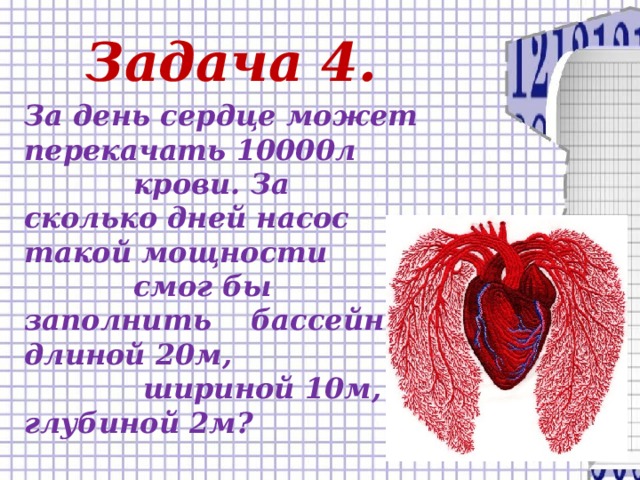Задача 4. За день сердце может перекачать 10000л  крови. За сколько дней насос такой мощности  смог бы заполнить бассейн длиной 20м,  шириной 10м, глубиной 2м?
