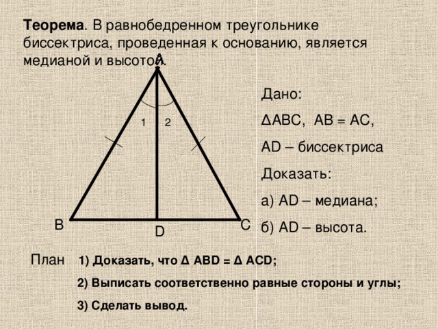 Теорема . В равнобедренном треугольнике биссектриса, проведенная к основанию, является медианой и высотой. А Дано: ∆ АВС, AB = А C, А D – биссектриса Доказать: а) А D – медиана; б) А D – высота. 1 2 В С D План   1) Доказать, что ∆ АВ D = ∆ А CD ;  2) Выписать соответственно равные стороны и углы;  3) Сделать вывод.