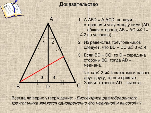 Доказательство А ∆ ABD = ∆ ACD по двум сторонам и углу между ними (А D – общая сторона, АВ = АС и 1 = 2 по условию). Из равенства треугольников следует, что В D = DC и 3 =  4. Если В D = DC , то D – середина стороны ВС, тогда А D – медиана.  Так как 3 и 4 смежные и равны друг другу, то они прямые. Значит отрезок AD – высота. 2 1 4 3 С D В Всегда ли верно утверждение: « Биссектриса равнобедренного треугольника является одновременно его медианой и высотой» ?