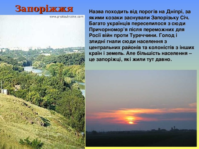 Запоріжжя Назва походить від порогів на Дніпрі, за якими козаки заснували Запорізьку Січ. Багато українців переселилося з сюди Причорномор’я після переможних для Росії війн проти Туреччини. Голод і злидні гнали сюди населення з центральних районів та колоністів з інших країн і земель. Але більшість населення – це запоріжці, які жили тут давно.