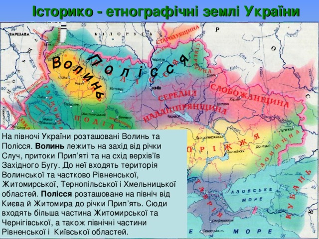 Історико - етнографічні землі  України На півночі України розташовані  Волинь та Полісся. Волинь лежить на захід від річки Случ, притоки Прип’яті та на схід верхів’їв Західного Бугу. До неї входять територія Волинської та частково Рівненської, Житомирської, Тернопільської і Хмельницької областей. Полісся розташоване на північ від Києва й Житомира до річки Прип’ять. Сюди входять більша частина Житомирської та Чернігівської, а також північні частини Рівненської і Київської областей.