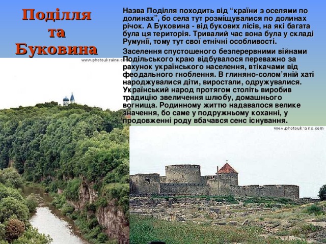 Назва Поділля походить від “країни з оселями по долинах”, бо села тут розміщувалися по долинах річок. А Буковина - від букових лісів, на які багата була ця територія. Тривалий час вона була у складі Румунії, тому тут свої етнічні особливості. Заселення спустошеного безперервними війнами Подільського краю відбувалося переважно за рахунок українського населення, втікачами від феодального гноблення. В глиняно-солом’яній хаті народжувалися діти, виростали, одружувалися. Український народ протягом століть виробив традицію звеличення шлюбу, домашнього вогнища. Родинному життю надавалося велике значення, бо саме у подружньому коханні, у продовженні роду вбачався сенс існування. Под і лля та Буковина