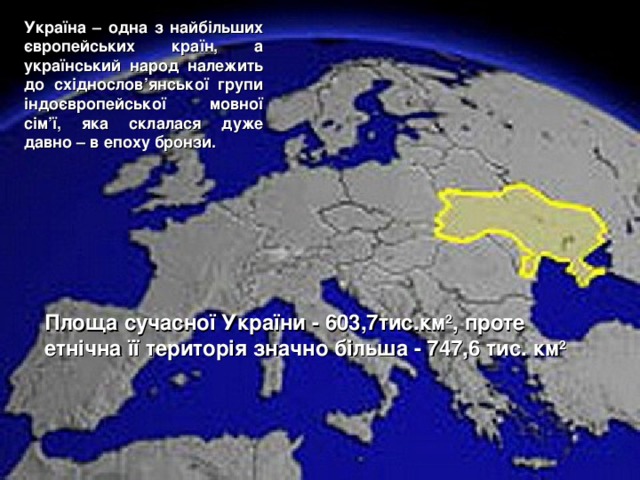 Україна – одна з найбільших європейських країн, а український народ належить до східнослов’янської групи індоєвропейської мовної сім’ї, яка склалася дуже давно – в епоху бронзи. Площа сучасної України - 603,7тис.км 2 , проте етнічна її територія значно більша - 747,6 тис. км 2