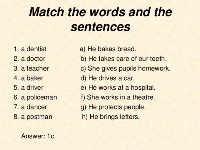 Match the words and the sentences 1. a dentist                  a) He bakes bread. 2. a doctor                 b) He takes care of our teeth. 3. a teacher                 c) She gives pupils homework. 4. a baker                    d) He drives a car. 5. a driver                    e) He works at a hospital.  6. a policeman f) She works in a theatre. 7. a dancer g) He protects people. 8. a postman h) He brings letters.   Answer : 1с