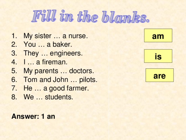am My sister … a nurse. You … a baker. They … engineers. I … a fireman. My parents … doctors. Tom and John … pilots. He … a good farmer. We … students.  Answer: 1 а n is are