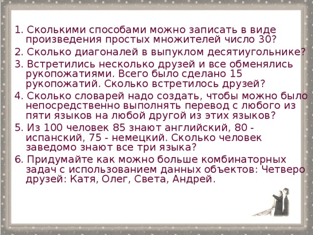 1. Сколькими способами можно записать в виде произведения простых множителей число 30? 2. Сколько диагоналей в выпуклом десятиугольнике? 3. Встретились несколько друзей и все обменялись рукопожатиями. Всего было сделано 15 рукопожатий. Сколько встретилось друзей? 4. Сколько словарей надо создать, чтобы можно было непосредственно выполнять перевод с любого из пяти языков на любой другой из этих языков? 5. Из 100 человек 85 знают английский, 80 - испанский, 75 - немецкий. Сколько человек заведомо знают все три языка? 6. Придумайте как можно больше комбинаторных задач с использованием данных объектов: Четверо друзей: Катя, Олег, Света, Андрей.