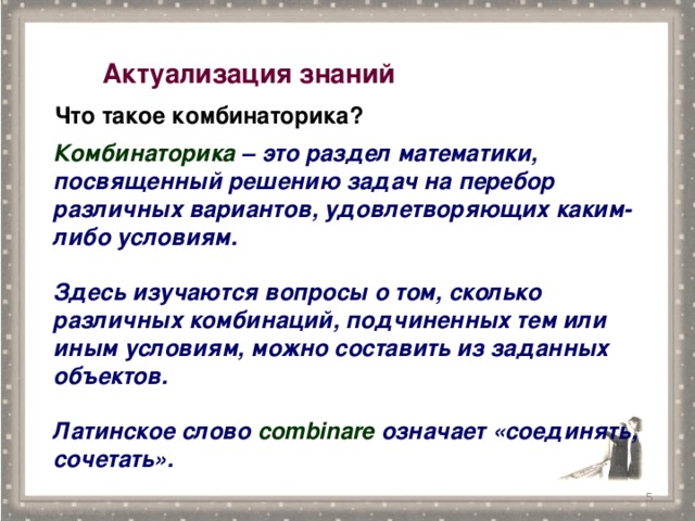 Актуализация знаний  Что такое комбинаторика? Комбинаторика – это раздел математики, посвященный решению задач на перебор различных вариантов, удовлетворяющих каким-либо условиям.  Здесь изучаются вопросы о том, сколько различных комбинаций, подчиненных тем или иным условиям, можно составить из заданных объектов.  Латинское слово combinare означает «соединять, сочетать».