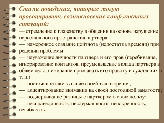 Стили поведения, которые могут провоцировать возникновение конфликтных ситуаций: — стремление к главенству в общении на основе нарушение персонального пространства партнера — намеренное создание цейтнота (недостатка времени) при решении проблемы — неуважение личности партнера и его прав (перебивание, игнорирование контактов, преуменьшение вклада партнера в общее дело, нежелание признавать его правоту в суждениях и т. п.) — постоянное навязывание своей точки зрения; — акцентирование внимания на своей постоянной занятости; — подчеркивание разницы с партнером в свою пользу; — несправедливость, несдержанность, неискренность, негибкость.