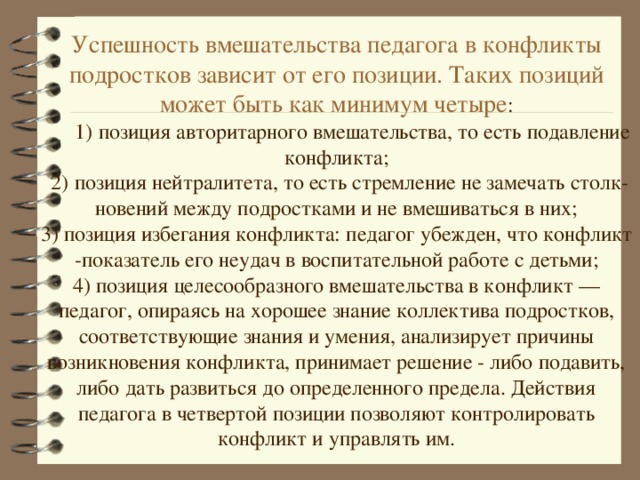 Успешность вмешательства педагога в конфликты подростков зависит от его позиции. Таких позиций может быть как минимум четыре :  1) позиция авторитарного вмешательства, то есть подавление конфликта; 2) позиция нейтралитета, то есть стремление не замечать столк­новений между подростками и не вмешиваться в них; 3) позиция избегания конфликта: педагог убежден, что конфликт -показатель его неудач в воспитательной работе с детьми; 4) позиция целесообразного вмешательства в конфликт — педагог, опираясь на хорошее знание коллектива подростков, соответствующие знания и умения, анализирует причины возникновения конфликта, принимает решение - либо подавить, либо дать развиться до определенного предела. Действия педагога в четвертой позиции позволяют контролировать конфликт и управлять им.