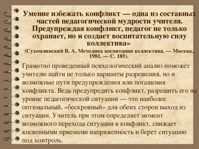 Умение избежать конфликт — одна из составных частей педагогической мудрости учителя. Предупреждая конфликт, педагог не только охраняет, но и создает воспитательную силу коллектива»  (Сухомлинский В. А. Методика воспитания коллектива. — Москва., 1981. — С. 185). Грамотно проведенный психологический анализ поможет учителю найти не только варианты разрешения, но и возможные пути предупреждения или погашения конфликта. Ведь предупредить конфликт, разрешить его на уровне педагогической ситуации — это наиболее оптимальный, «бескровный» для обеих сторон выход из ситуации. Учитель при этом определяет момент возможного перехода ситуации в конфликт, снижает косвенными приемами напряженность и берет ситуацию под контроль.