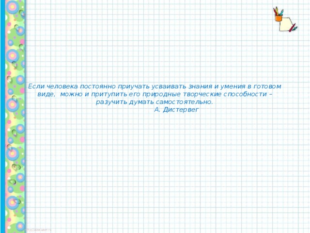 Если человека постоянно приучать усваивать знания и умения в готовом виде, можно и притупить его природные творческие способности – разучить думать самостоятельно.   А. Дистервег